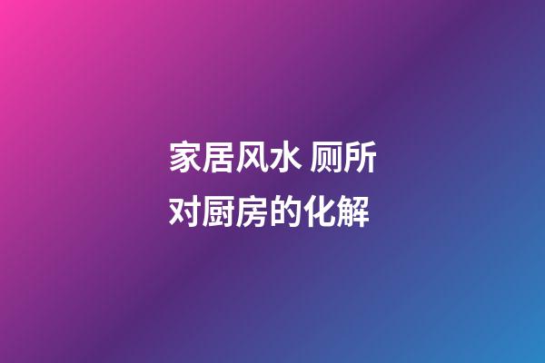 家居风水 厕所对厨房的化解